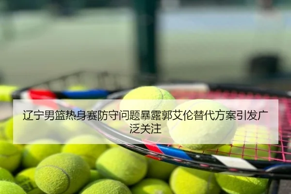 辽宁男篮热身赛防守问题暴露郭艾伦替代方案引发广泛关注
