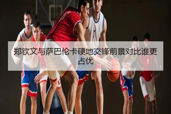 郑钦文与萨巴伦卡硬地交锋前景对比谁更占优