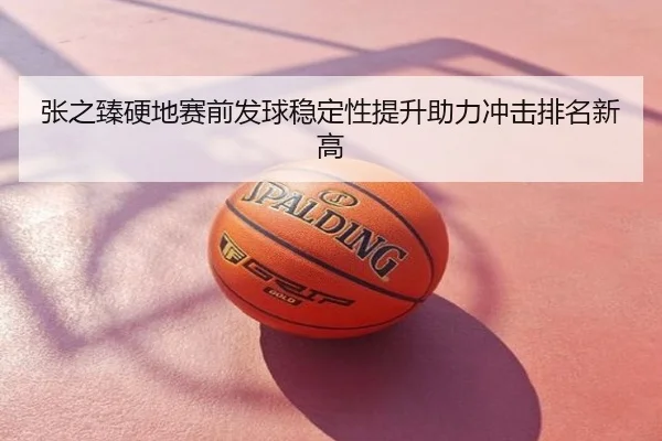 张之臻硬地赛前发球稳定性提升助力冲击排名新高