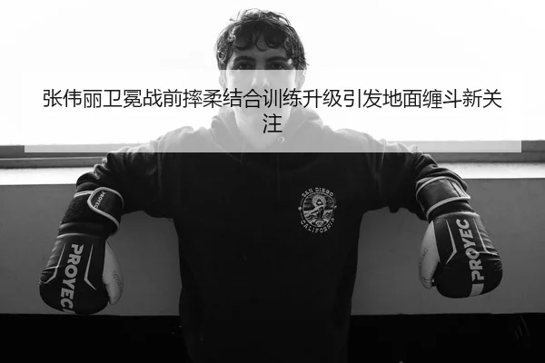 张伟丽卫冕战前摔柔结合训练升级引发地面缠斗新关注