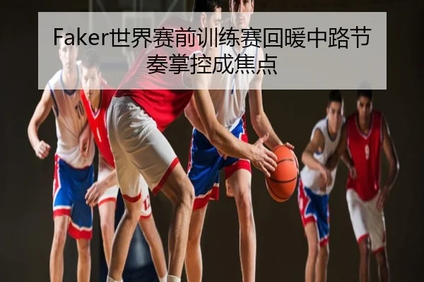 Faker世界赛前训练赛回暖中路节奏掌控成焦点